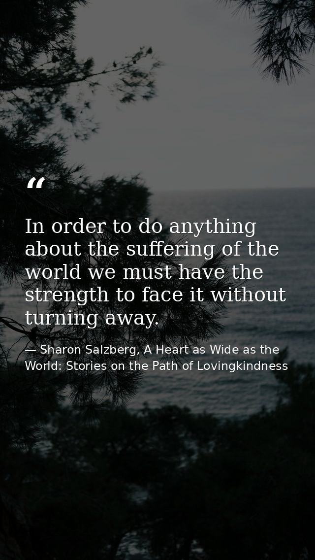 In order to do anything about the suffering of the world we must have the strength to face it without turning away. — Sharon Salzberg, A Heart as Wide as the World: Stories on the Path of Lovingkindness
