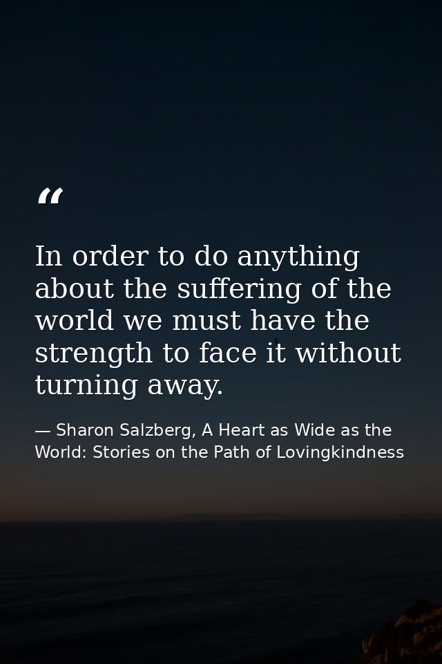 In order to do anything about the suffering of the world we must have the strength to face it without turning away. — Sharon Salzberg, A Heart as Wide as the World: Stories on the Path of Lovingkindness