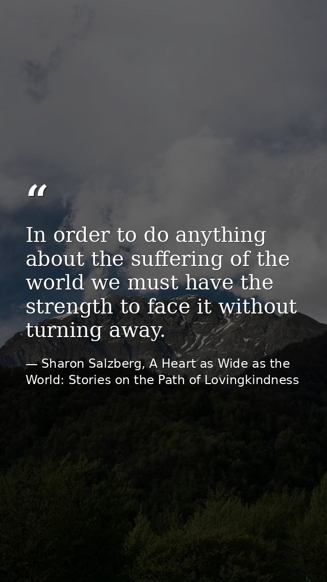 In order to do anything about the suffering of the world we must have the strength to face it without turning away. — Sharon Salzberg, A Heart as Wide as the World: Stories on the Path of Lovingkindness