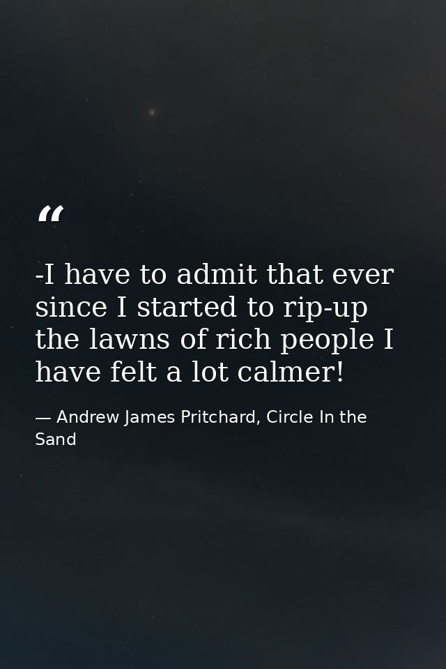 -I have to admit that ever since I started to rip-up the lawns of rich people I have felt a lot calmer! — Andrew James Pritchard, Circle In the Sand