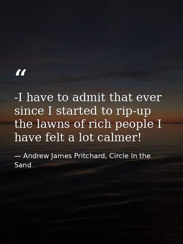 -I have to admit that ever since I started to rip-up the lawns of rich people I have felt a lot calmer! — Andrew James Pritchard, Circle In the Sand
