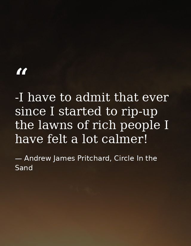 -I have to admit that ever since I started to rip-up the lawns of rich people I have felt a lot calmer! — Andrew James Pritchard, Circle In the Sand