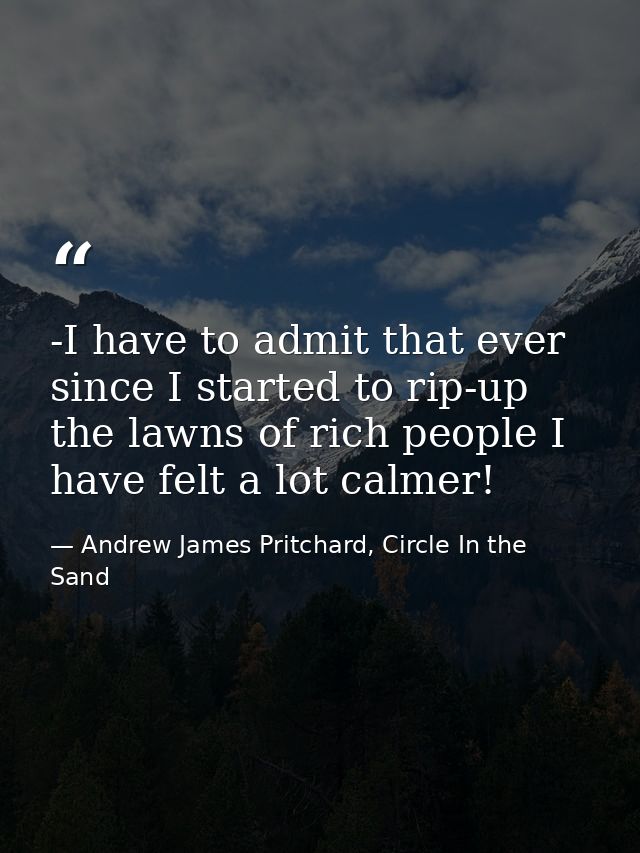 -I have to admit that ever since I started to rip-up the lawns of rich people I have felt a lot calmer! — Andrew James Pritchard, Circle In the Sand