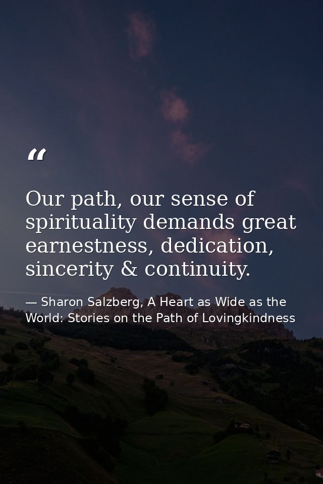 Our path, our sense of spirituality demands great earnestness, dedication, sincerity & continuity. — Sharon Salzberg, A Heart as Wide as the World: Stories on the Path of Lovingkindness