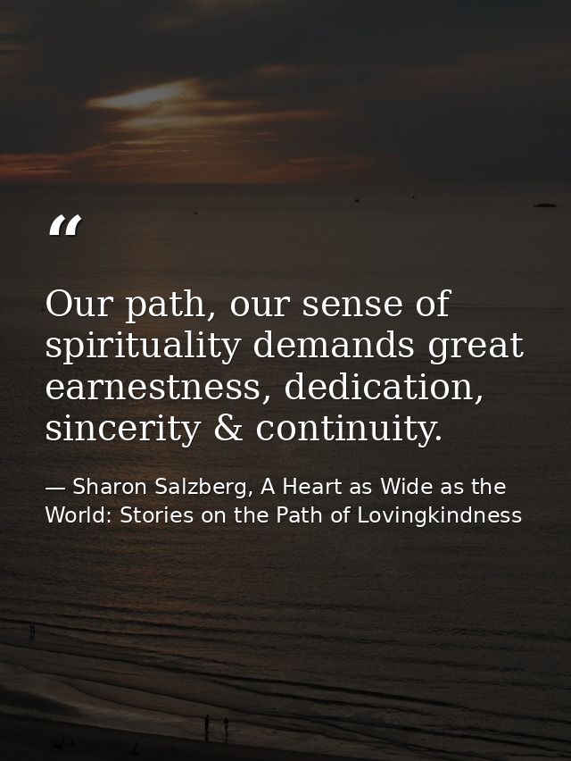 Our path, our sense of spirituality demands great earnestness, dedication, sincerity & continuity. — Sharon Salzberg, A Heart as Wide as the World: Stories on the Path of Lovingkindness