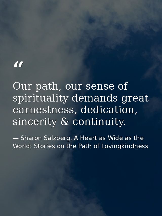 Our path, our sense of spirituality demands great earnestness, dedication, sincerity & continuity. — Sharon Salzberg, A Heart as Wide as the World: Stories on the Path of Lovingkindness