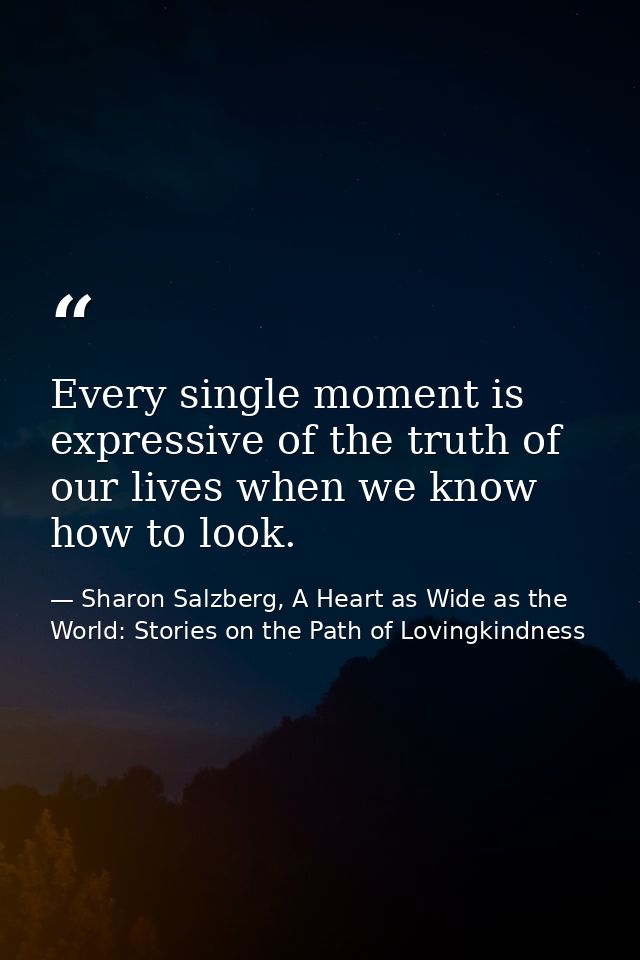 Every single moment is expressive of the truth of our lives when we know how to look. — Sharon Salzberg, A Heart as Wide as the World: Stories on the Path of Lovingkindness