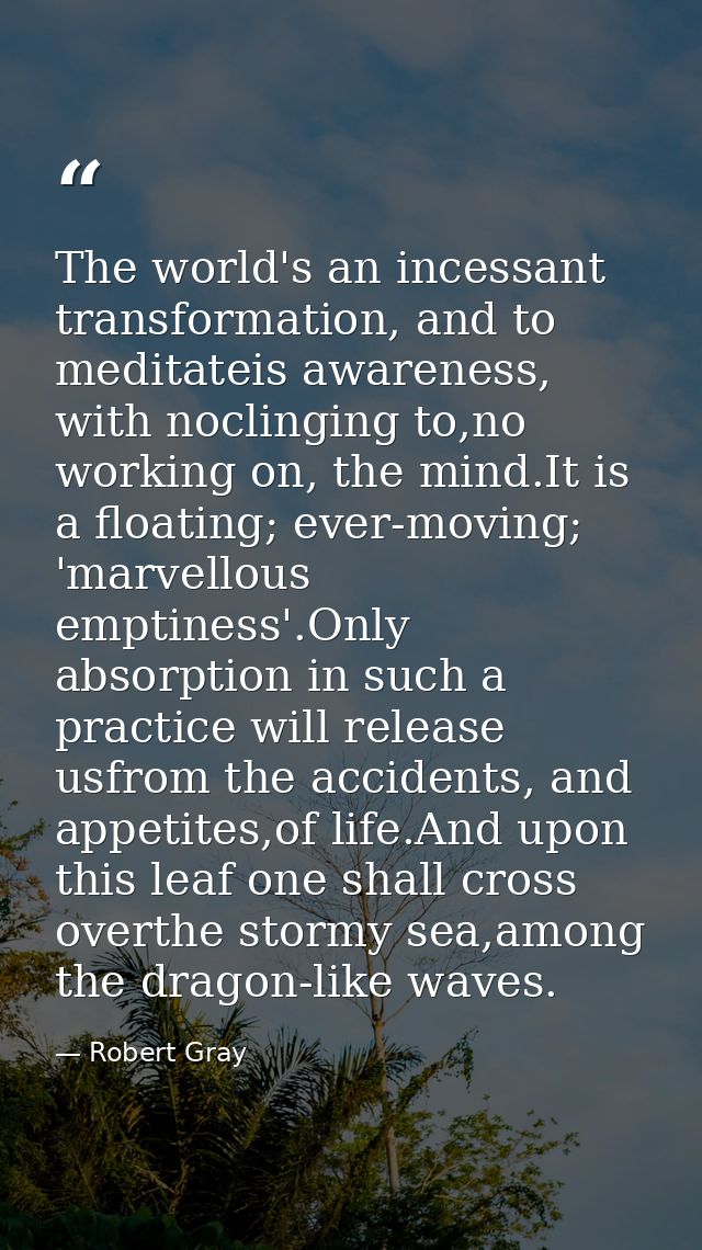 The world's an incessant transformation, and to meditateis awareness, with noclinging to,no working on, the mind.It is a — Robert Gray