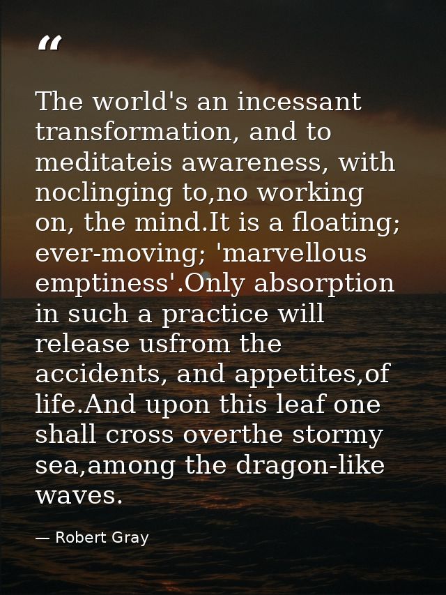 The world's an incessant transformation, and to meditateis awareness, with noclinging to,no working on, the mind.It is a — Robert Gray