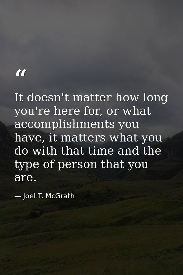 It doesn't matter how long you're here for, or what accomplishments you have, it matters what you do with that time and  — Joel T. McGrath
