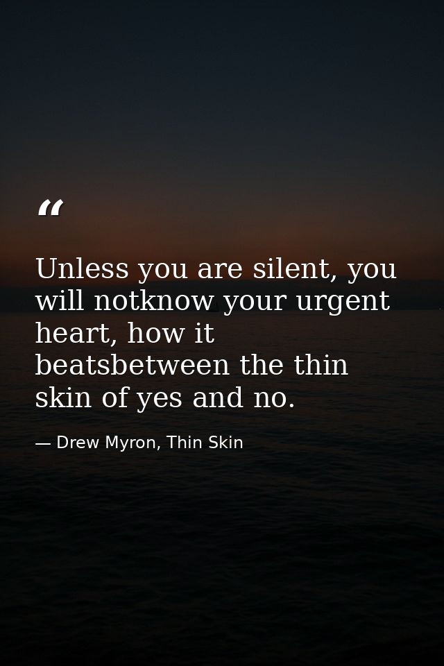 Unless you are silent, you will notknow your urgent heart, how it beatsbetween the thin skin of yes and no. — Drew Myron, Thin Skin