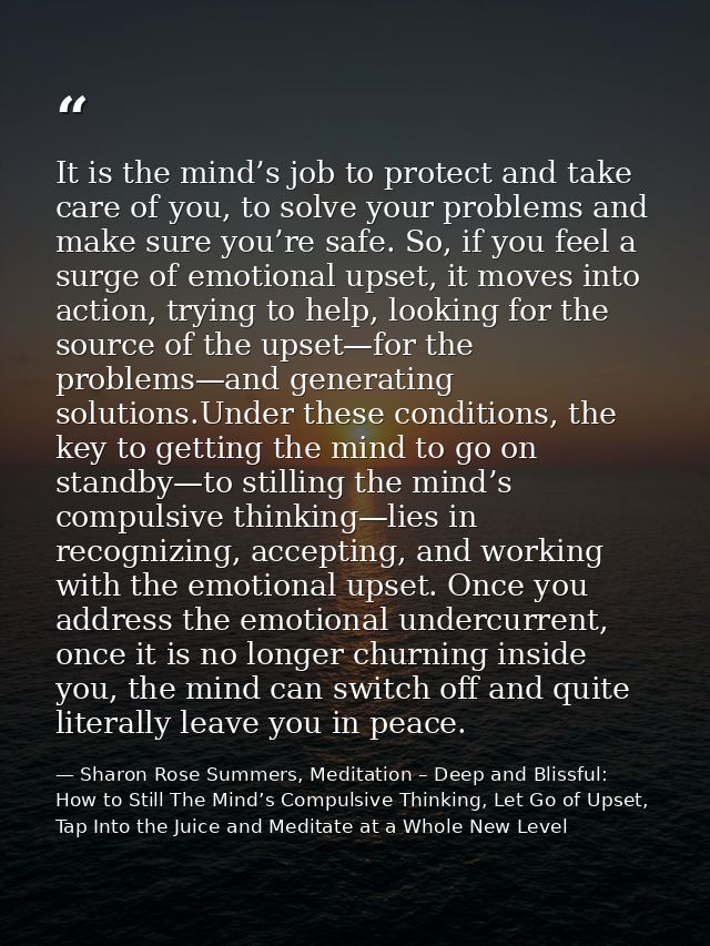 It is the mind’s job to protect and take care of you, to solve your problems and make sure you’re safe. So, if you feel  — Sharon Rose Summers, Meditation – Deep and Blissful:  How to Still The Mind’s Compulsive Thinking, Let Go of Upset, Tap Into the Juice and Meditate at a Whole New Level