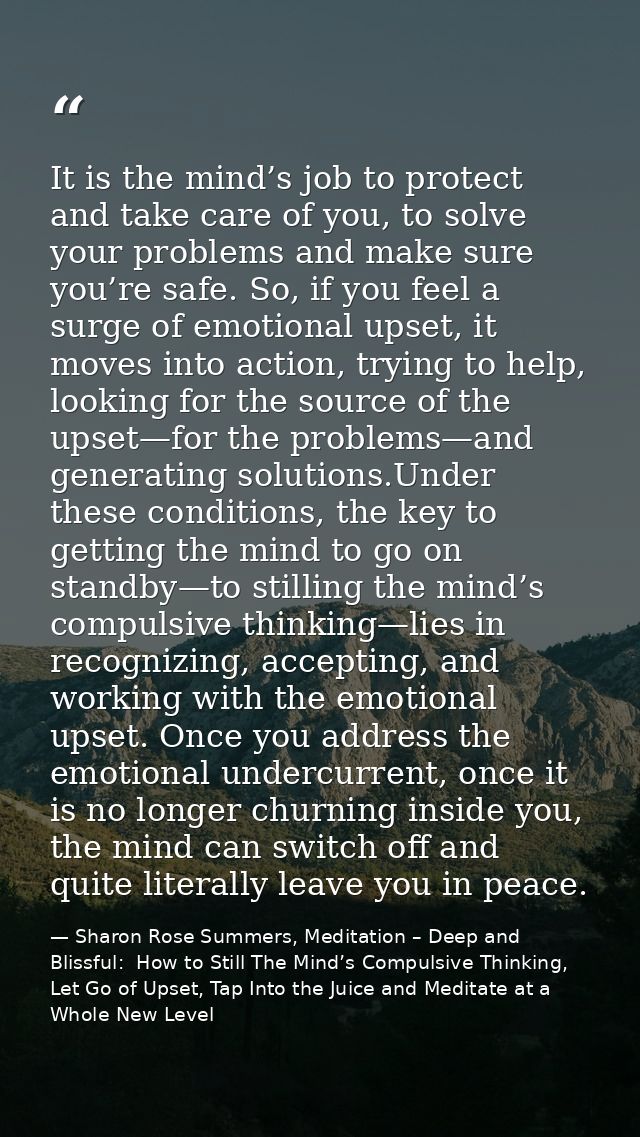 It is the mind’s job to protect and take care of you, to solve your problems and make sure you’re safe. So, if you feel  — Sharon Rose Summers, Meditation – Deep and Blissful:  How to Still The Mind’s Compulsive Thinking, Let Go of Upset, Tap Into the Juice and Meditate at a Whole New Level