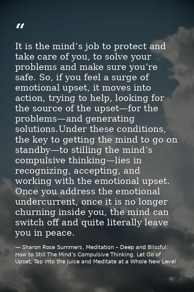 It is the mind’s job to protect and take care of you, to solve your problems and make sure you’re safe. So, if you feel  — Sharon Rose Summers, Meditation – Deep and Blissful:  How to Still The Mind’s Compulsive Thinking, Let Go of Upset, Tap Into the Juice and Meditate at a Whole New Level