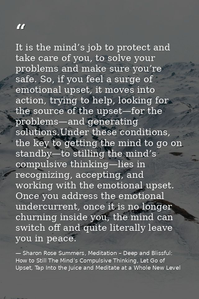 It is the mind’s job to protect and take care of you, to solve your problems and make sure you’re safe. So, if you feel  — Sharon Rose Summers, Meditation – Deep and Blissful:  How to Still The Mind’s Compulsive Thinking, Let Go of Upset, Tap Into the Juice and Meditate at a Whole New Level