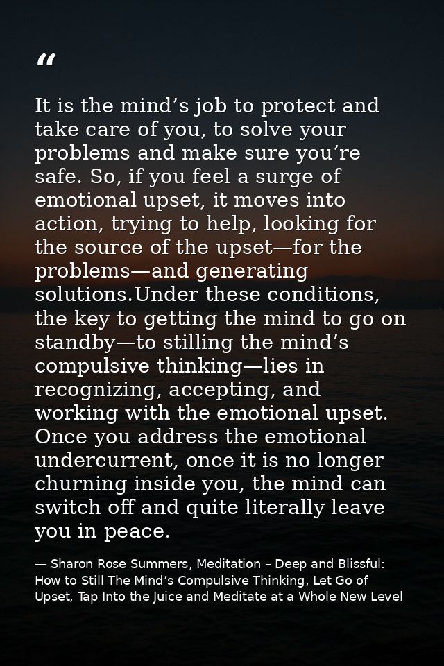 It is the mind’s job to protect and take care of you, to solve your problems and make sure you’re safe. So, if you feel  — Sharon Rose Summers, Meditation – Deep and Blissful:  How to Still The Mind’s Compulsive Thinking, Let Go of Upset, Tap Into the Juice and Meditate at a Whole New Level