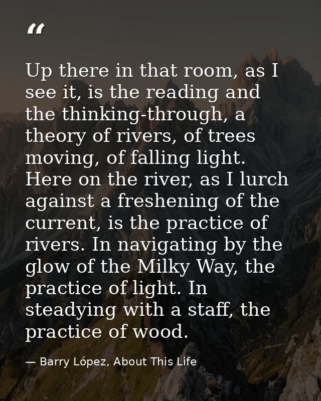 Up there in that room, as I see it, is the reading and the thinking-through, a theory of rivers, of trees moving, of fal — Barry López, About This Life