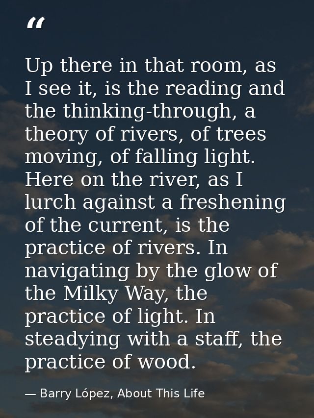 Up there in that room, as I see it, is the reading and the thinking-through, a theory of rivers, of trees moving, of fal — Barry López, About This Life