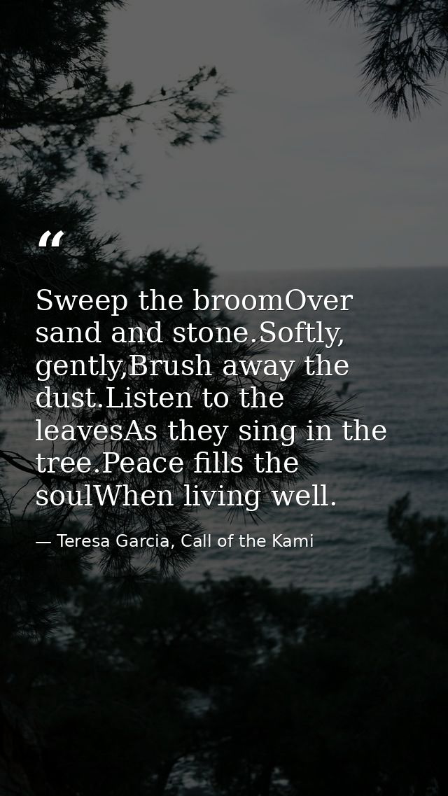 Sweep the broomOver sand and stone.Softly, gently,Brush away the dust.Listen to the leavesAs they sing in the tree.Peace — Teresa Garcia, Call of the Kami