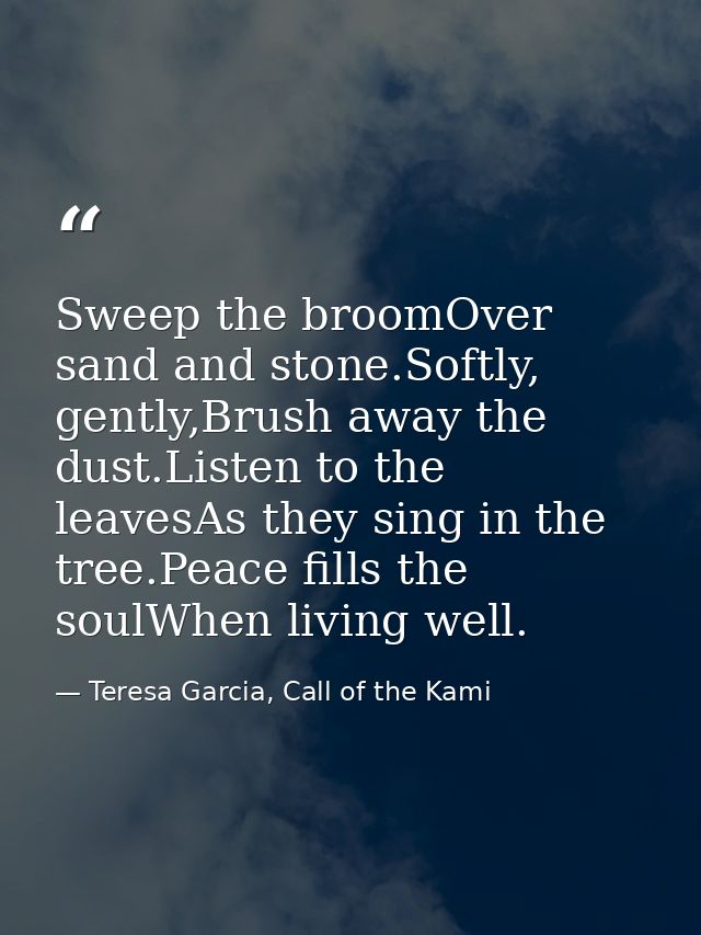 Sweep the broomOver sand and stone.Softly, gently,Brush away the dust.Listen to the leavesAs they sing in the tree.Peace — Teresa Garcia, Call of the Kami