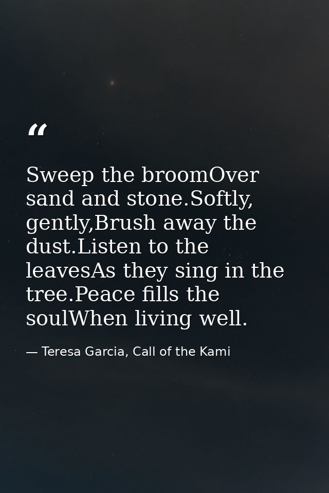 Sweep the broomOver sand and stone.Softly, gently,Brush away the dust.Listen to the leavesAs they sing in the tree.Peace — Teresa Garcia, Call of the Kami