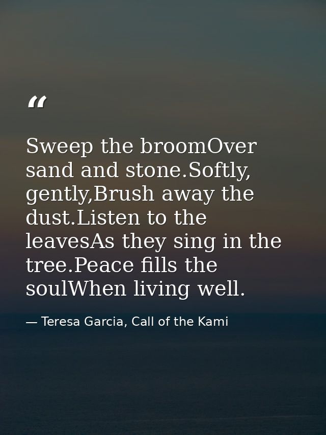 Sweep the broomOver sand and stone.Softly, gently,Brush away the dust.Listen to the leavesAs they sing in the tree.Peace — Teresa Garcia, Call of the Kami