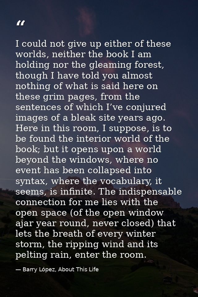 I could not give up either of these worlds, neither the book I am holding nor the gleaming forest, though I have told yo — Barry López, About This Life