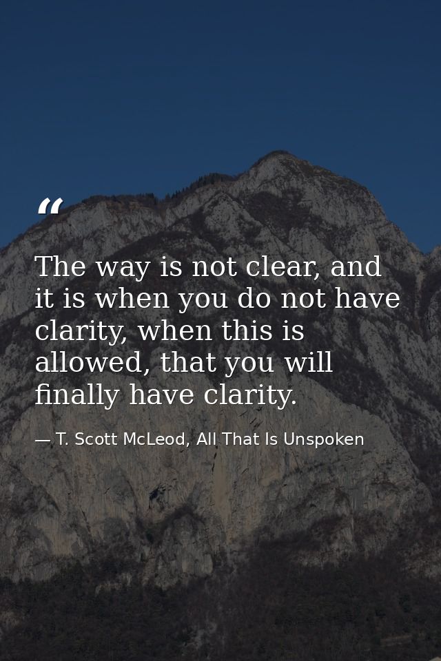 The way is not clear, and it is when you do not have clarity, when this is allowed, that you will finally have clarity. — T. Scott McLeod, All That Is Unspoken