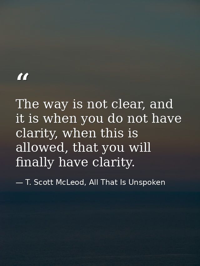 The way is not clear, and it is when you do not have clarity, when this is allowed, that you will finally have clarity. — T. Scott McLeod, All That Is Unspoken