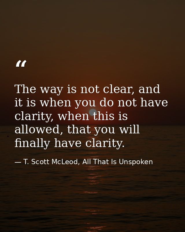 The way is not clear, and it is when you do not have clarity, when this is allowed, that you will finally have clarity. — T. Scott McLeod, All That Is Unspoken