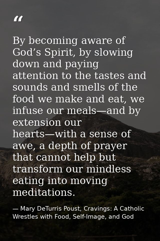 By becoming aware of God’s Spirit, by slowing down and paying attention to the tastes and sounds and smells of the food  — Mary DeTurris Poust, Cravings: A Catholic Wrestles with Food, Self-Image, and God