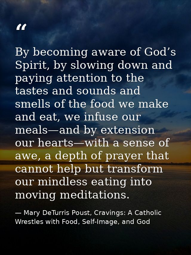 By becoming aware of God’s Spirit, by slowing down and paying attention to the tastes and sounds and smells of the food  — Mary DeTurris Poust, Cravings: A Catholic Wrestles with Food, Self-Image, and God