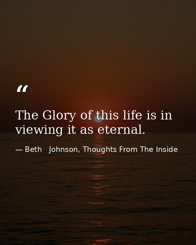 The Glory of this life is in viewing it as eternal. — Beth   Johnson, Thoughts From The Inside