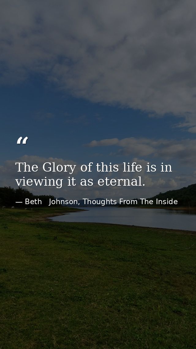 The Glory of this life is in viewing it as eternal. — Beth   Johnson, Thoughts From The Inside