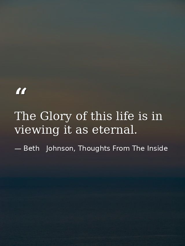 The Glory of this life is in viewing it as eternal. — Beth   Johnson, Thoughts From The Inside