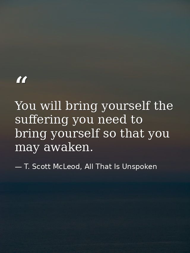 You will bring yourself the suffering you need to bring yourself so that you may awaken. — T. Scott McLeod, All That Is Unspoken