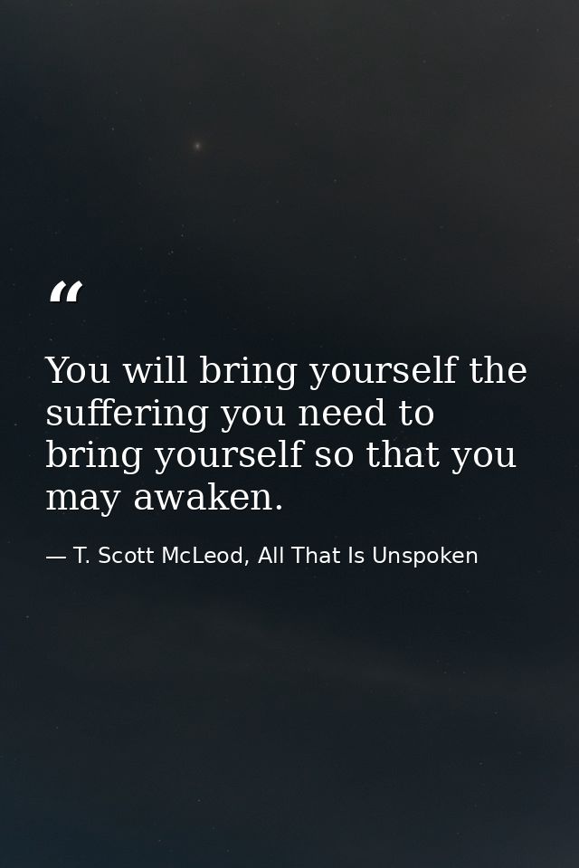 You will bring yourself the suffering you need to bring yourself so that you may awaken. — T. Scott McLeod, All That Is Unspoken
