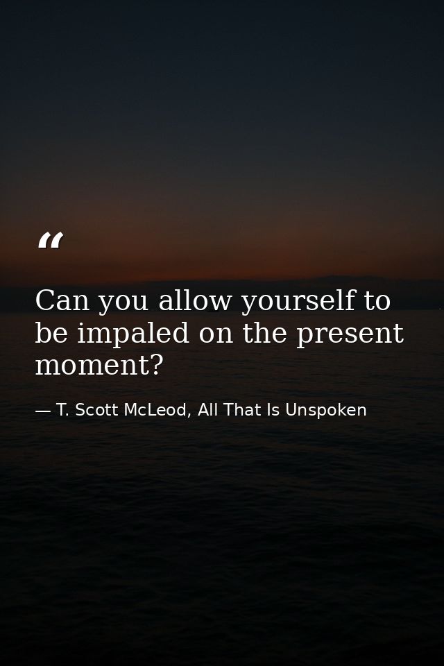 Can you allow yourself to be impaled on the present moment? — T. Scott McLeod, All That Is Unspoken