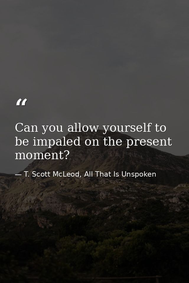Can you allow yourself to be impaled on the present moment? — T. Scott McLeod, All That Is Unspoken