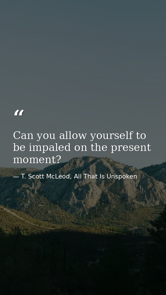 Can you allow yourself to be impaled on the present moment? — T. Scott McLeod, All That Is Unspoken