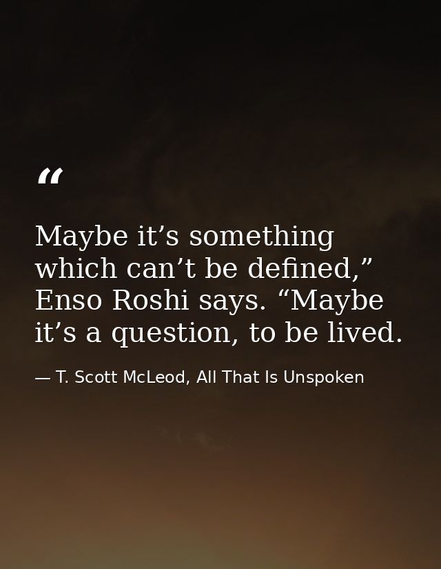 Maybe it’s something which can’t be defined,” Enso Roshi says. “Maybe it’s a question, to be lived. — T. Scott McLeod, All That Is Unspoken