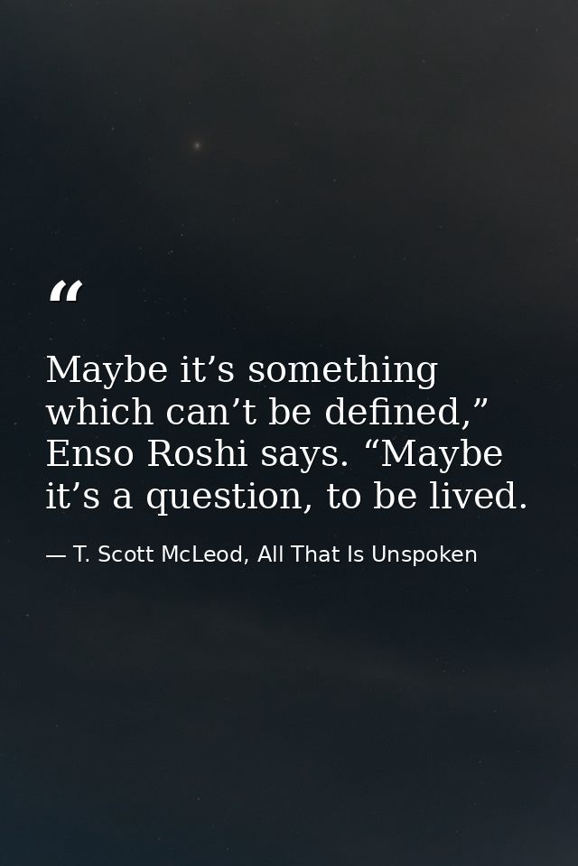 Maybe it’s something which can’t be defined,” Enso Roshi says. “Maybe it’s a question, to be lived. — T. Scott McLeod, All That Is Unspoken