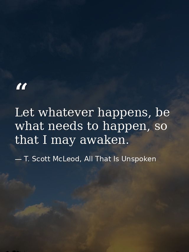 Let whatever happens, be what needs to happen, so that I may awaken. — T. Scott McLeod, All That Is Unspoken