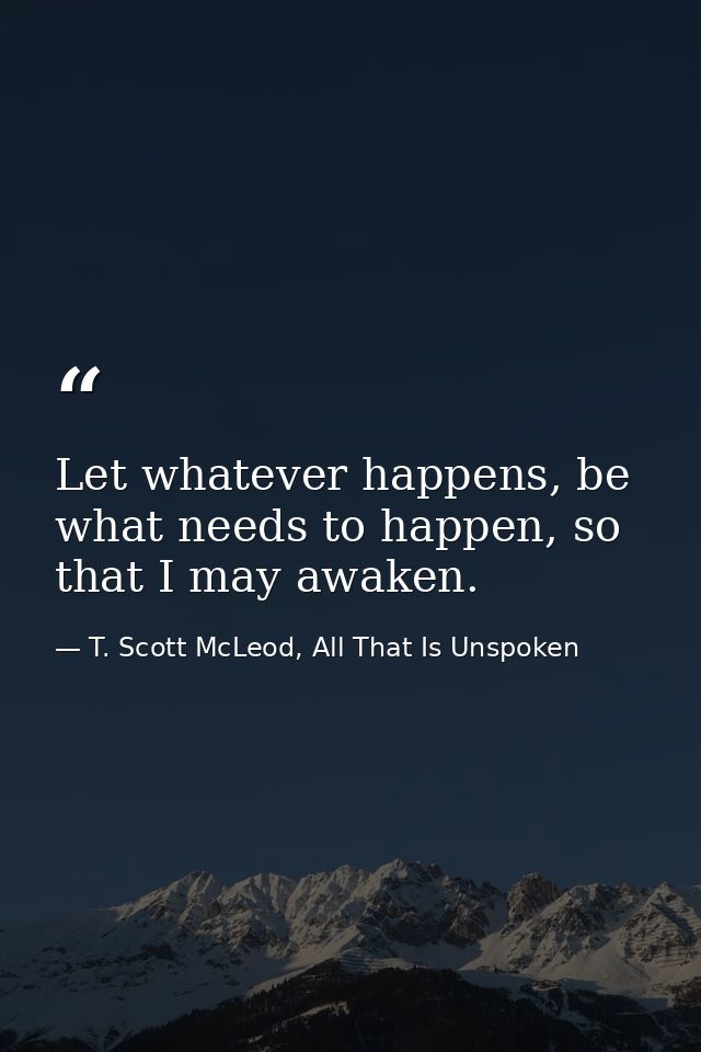 Let whatever happens, be what needs to happen, so that I may awaken. — T. Scott McLeod, All That Is Unspoken