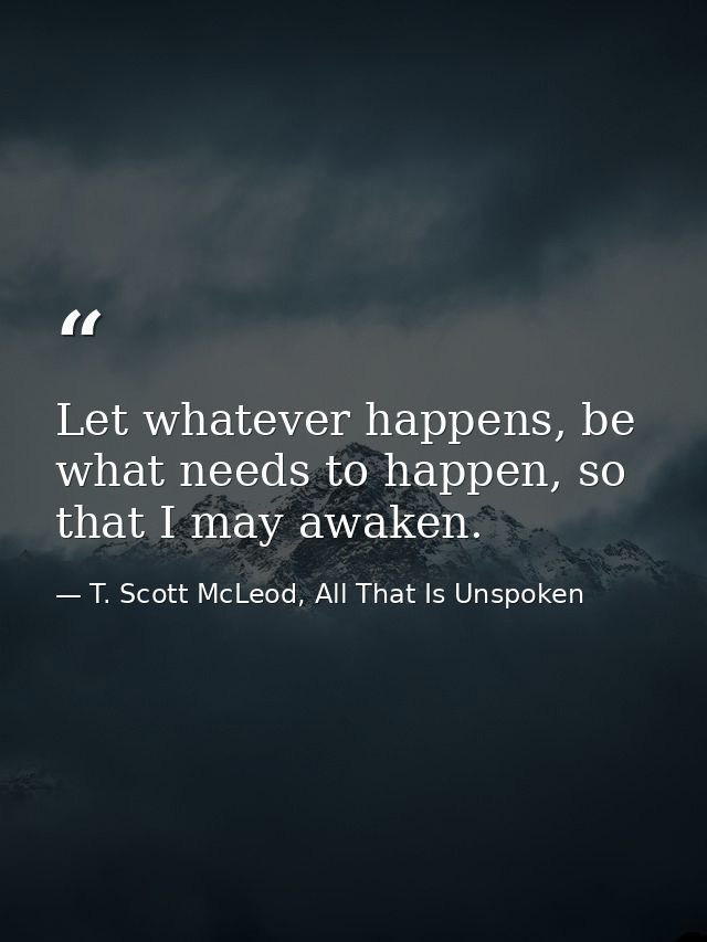 Let whatever happens, be what needs to happen, so that I may awaken. — T. Scott McLeod, All That Is Unspoken
