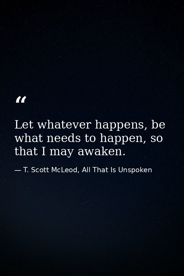 Let whatever happens, be what needs to happen, so that I may awaken. — T. Scott McLeod, All That Is Unspoken