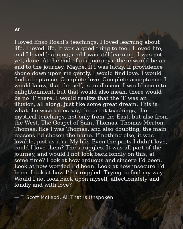 I loved Enso Roshi’s teachings. I loved learning about life. I loved life. It was a good thing to feel. I loved life, an — T. Scott McLeod, All That Is Unspoken