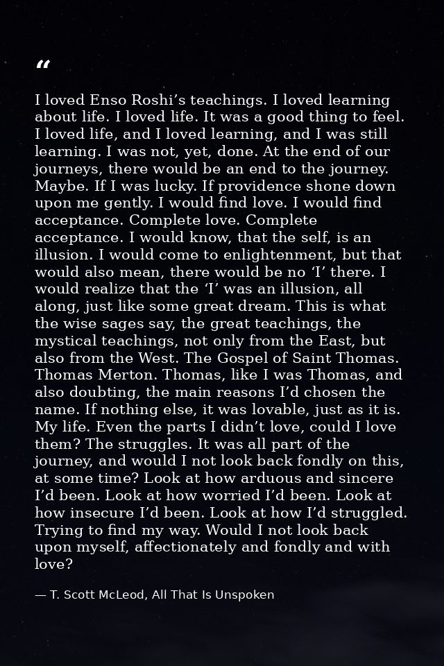 I loved Enso Roshi’s teachings. I loved learning about life. I loved life. It was a good thing to feel. I loved life, an — T. Scott McLeod, All That Is Unspoken