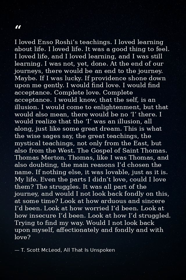 I loved Enso Roshi’s teachings. I loved learning about life. I loved life. It was a good thing to feel. I loved life, an — T. Scott McLeod, All That Is Unspoken