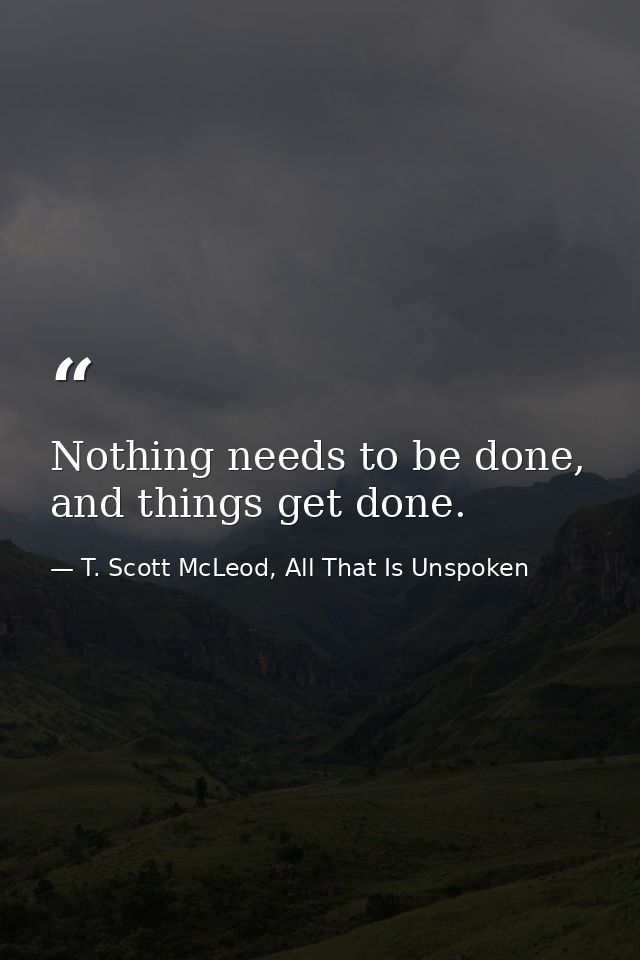 Nothing needs to be done, and things get done. — T. Scott McLeod, All That Is Unspoken
